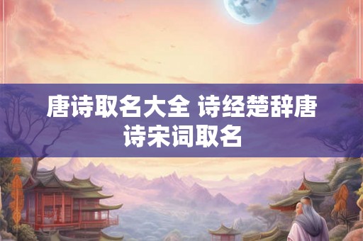 唐诗取名大全 诗经楚辞唐诗宋词取名 唐诗取名大全 诗经楚辞唐诗宋词取名