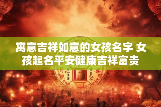 寓意吉祥如意的女孩名字 女孩起名平安健康吉祥富贵 寓意吉祥如意的女孩名字 女孩起名平安健康吉祥富贵