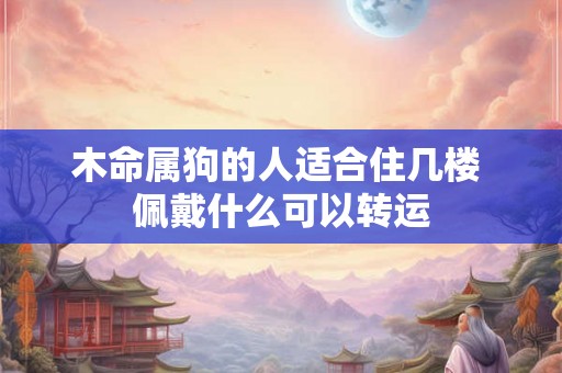 木命属狗的人适合住几楼 佩戴什么可以转运 木命属狗的人适合住几楼 佩戴什么可以转运