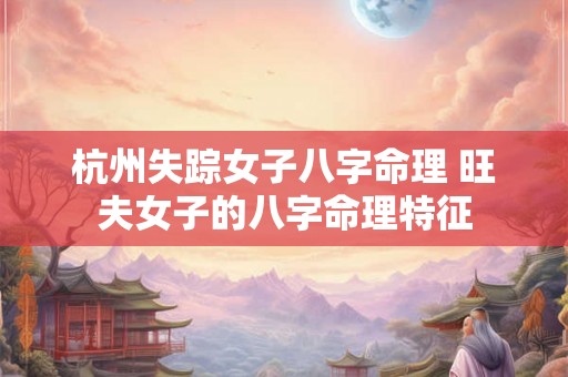 杭州失踪女子八字命理 旺夫女子的八字命理特征 杭州失踪女子八字命理 旺夫女子的八字命理特征