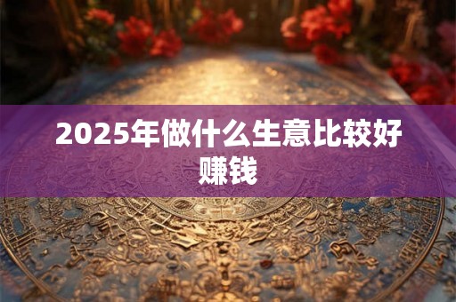 2025年做什么生意比较好赚钱 2025年做什么生意比较好赚钱