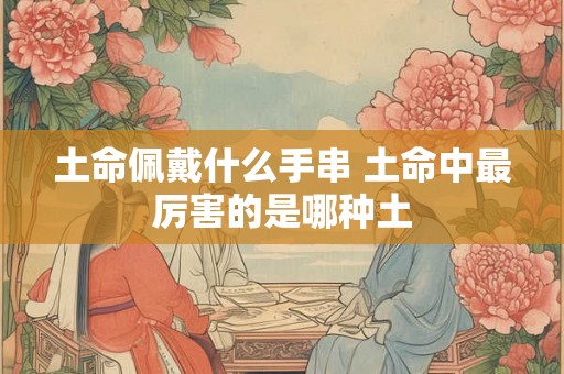 土命佩戴什么手串 土命中最厉害的是哪种土 土命佩戴什么手串 土命中最厉害的是哪种土