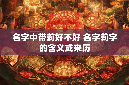 名字中带莉好不好 名字莉字的含义或来历 名字中带莉好不好 名字莉字的含义或来历