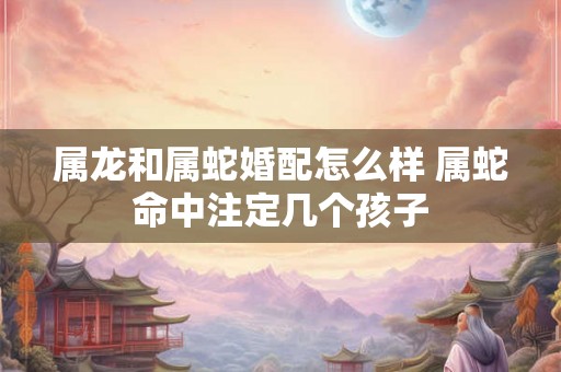 属龙和属蛇婚配怎么样 属蛇命中注定几个孩子 属龙和属蛇婚配怎么样 属蛇命中注定几个孩子