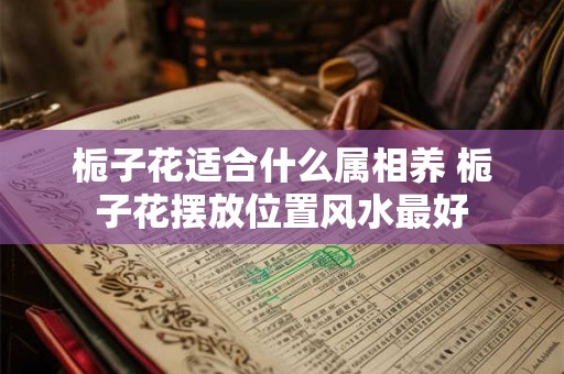 栀子花适合什么属相养 栀子花摆放位置风水最好 栀子花适合什么属相养 栀子花摆放位置风水最好