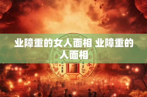 业障重的女人面相 业障重的人面相 业障重的女人面相 业障重的人面相