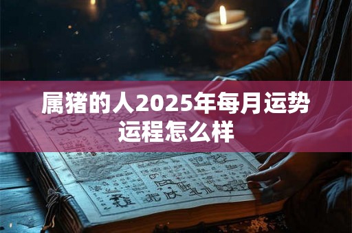 属猪的人2025年每月运势运程怎么样 属猪的人2025年每月运势运程怎么样