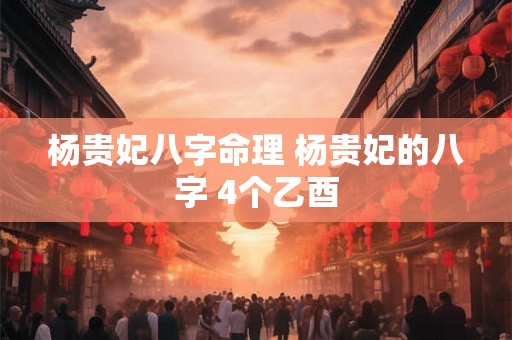 杨贵妃八字命理 杨贵妃的八字 4个乙酉 杨贵妃八字命理 杨贵妃的八字 4个乙酉