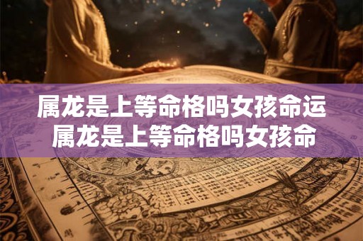 属龙是上等命格吗女孩命运 属龙是上等命格吗女孩命运怎么样 属龙是上等命格吗女孩命运 属龙是上等命格吗女孩命运怎么样