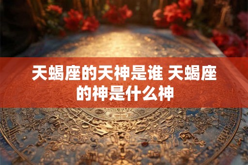 天蝎座的天神是谁 天蝎座的神是什么神 天蝎座的天神是谁 天蝎座的神是什么神