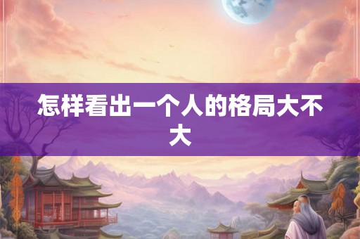 怎样看出一个人的格局大不大 怎样看出一个人的格局大不大