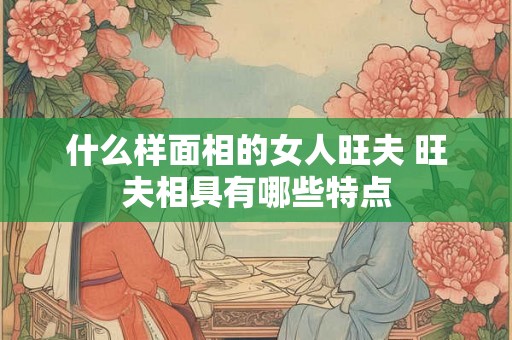 什么样面相的女人旺夫 旺夫相具有哪些特点