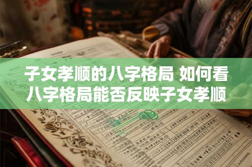 子女孝顺的八字格局 如何看八字格局能否反映子女孝顺 子女孝顺的八字格局 如何看八字格局能否反映子女孝顺