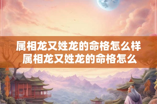 属相龙又姓龙的命格怎么样 属相龙又姓龙的命格怎么样呢 属相龙又姓龙的命格怎么样 属相龙又姓龙的命格怎么样呢