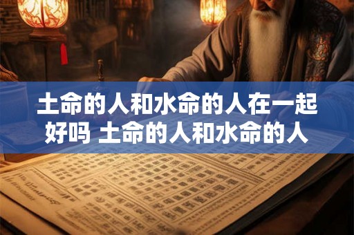 土命的人和水命的人在一起好吗 土命的人和水命的人在一起好吗女孩 土命的人和水命的人在一起好吗 土命的人和水命的人在一起好吗女孩