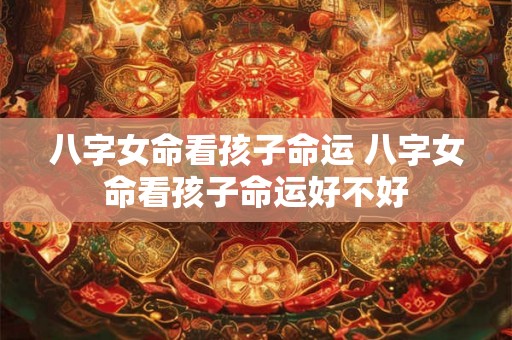 八字女命看孩子命运 八字女命看孩子命运好不好 八字女命看孩子命运 八字女命看孩子命运好不好