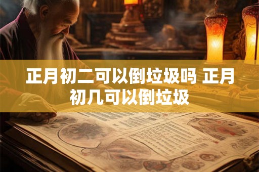 正月初二可以倒垃圾吗 正月初几可以倒垃圾 正月初二可以倒垃圾吗 正月初几可以倒垃圾