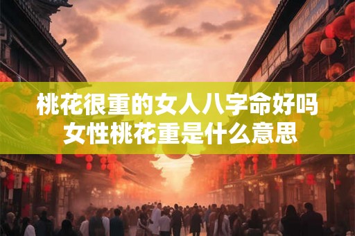 桃花很重的女人八字命好吗 女性桃花重是什么意思 桃花很重的女人八字命好吗 女性桃花重是什么意思