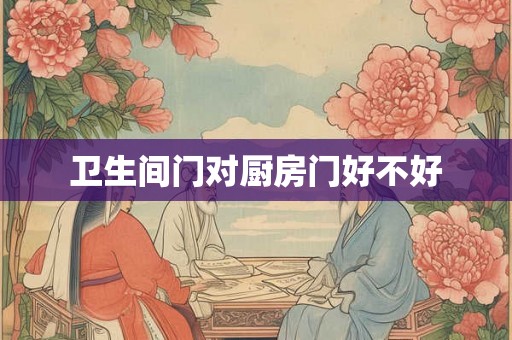 卫生间门对厨房门好不好 卫生间门对厨房门好不好