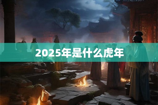 2025年是什么虎年 2025年是什么虎年