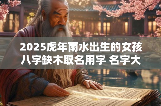 2025虎年雨水出生的女孩八字缺木取名用字 名字大全