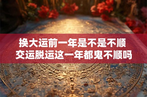 换大运前一年是不是不顺 交运脱运这一年都鬼不顺吗 换大运前一年是不是不顺 交运脱运这一年都鬼不顺吗