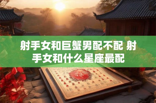 射手女和巨蟹男配不配 射手女和什么星座最配 射手女和巨蟹男配不配 射手女和什么星座最配