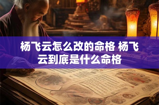 杨飞云怎么改的命格 杨飞云到底是什么命格 杨飞云怎么改的命格 杨飞云到底是什么命格
