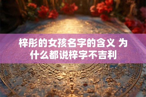 梓彤的女孩名字的含义 为什么都说梓字不吉利 梓彤的女孩名字的含义 为什么都说梓字不吉利