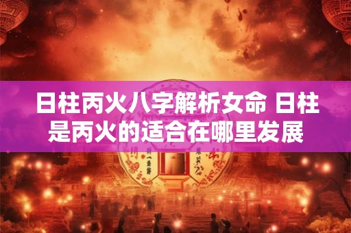日柱丙火八字解析女命 日柱是丙火的适合在哪里发展 日柱丙火八字解析女命 日柱是丙火的适合在哪里发展