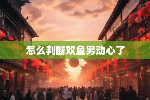怎么判断双鱼男动心了 怎么判断双鱼男动心了