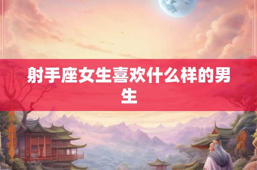 射手座女生喜欢什么样的男生 射手座女生喜欢什么样的男生