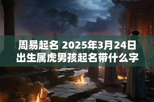 周易起名 2025年3月24日出生属虎男孩起名带什么字好 周易起名 2025年3月24日出生属虎男孩起名带什么字好