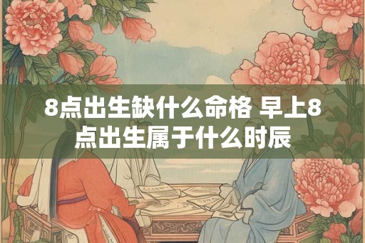 8点出生缺什么命格 早上8点出生属于什么时辰 8点出生缺什么命格 早上8点出生属于什么时辰