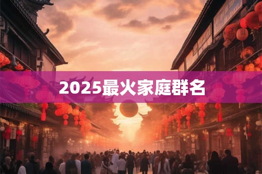 2025最火家庭群名 2025最火家庭群名