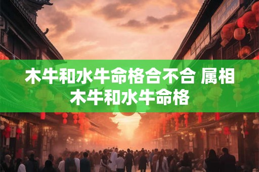 木牛和水牛命格合不合 属相木牛和水牛命格 木牛和水牛命格合不合 属相木牛和水牛命格