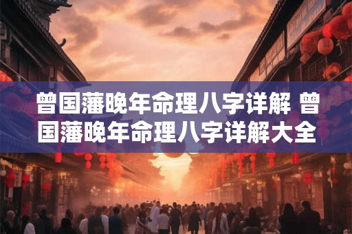 曾国藩晚年命理八字详解 曾国藩晚年命理八字详解大全 曾国藩晚年命理八字详解 曾国藩晚年命理八字详解大全