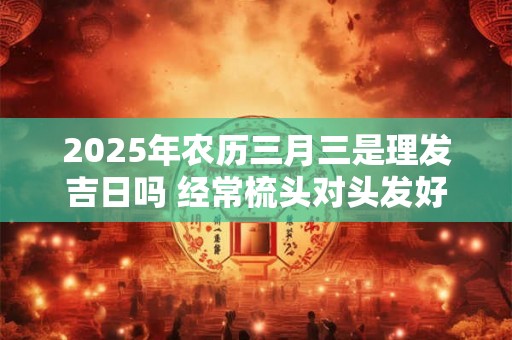 2025年农历三月三是理发吉日吗 经常梳头对头发好吗 2025年农历三月三是理发吉日吗 经常梳头对头发好吗