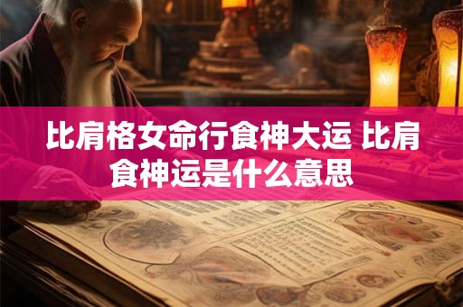 比肩格女命行食神大运 比肩食神运是什么意思 比肩格女命行食神大运 比肩食神运是什么意思
