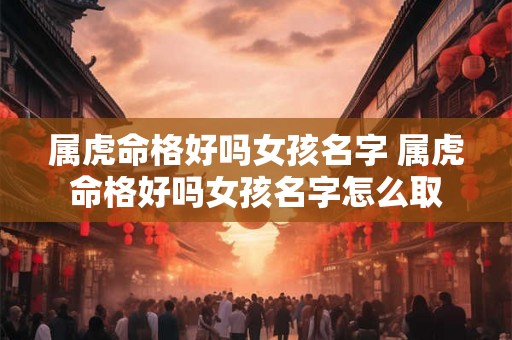 属虎命格好吗女孩名字 属虎命格好吗女孩名字怎么取 属虎命格好吗女孩名字 属虎命格好吗女孩名字怎么取