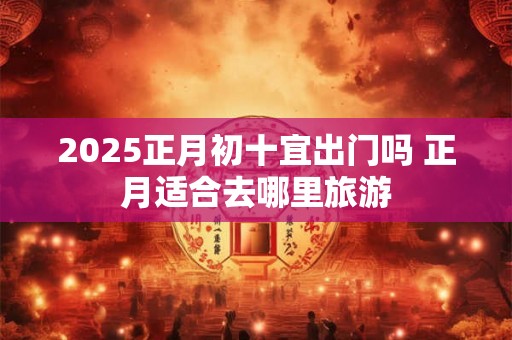 2025正月初十宜出门吗 正月适合去哪里旅游 2025正月初十宜出门吗 正月适合去哪里旅游