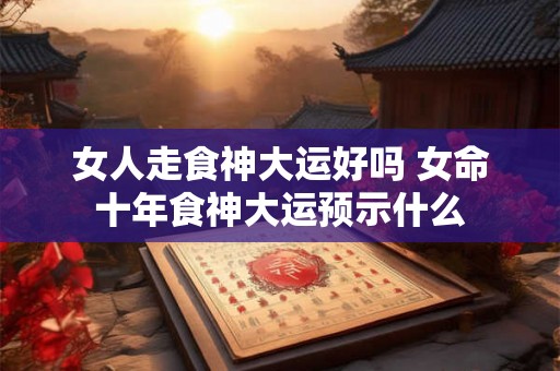 女人走食神大运好吗 女命十年食神大运预示什么 女人走食神大运好吗 女命十年食神大运预示什么