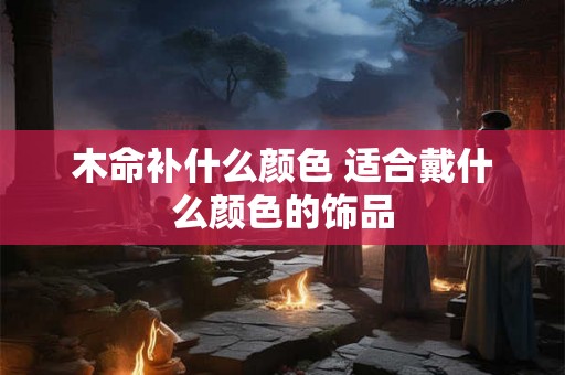 木命补什么颜色 适合戴什么颜色的饰品 木命补什么颜色 适合戴什么颜色的饰品