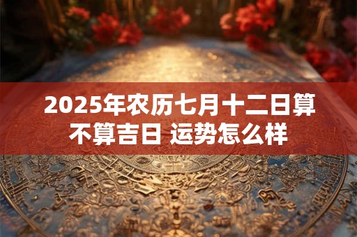 2025年农历七月十二日算不算吉日 运势怎么样 2025年农历七月十二日算不算吉日 运势怎么样