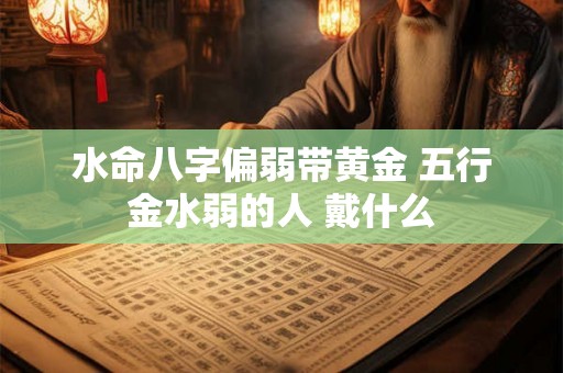 水命八字偏弱带黄金 五行金水弱的人 戴什么 水命八字偏弱带黄金 五行金水弱的人 戴什么