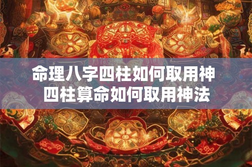 命理八字四柱如何取用神 四柱算命如何取用神法 命理八字四柱如何取用神 四柱算命如何取用神法
