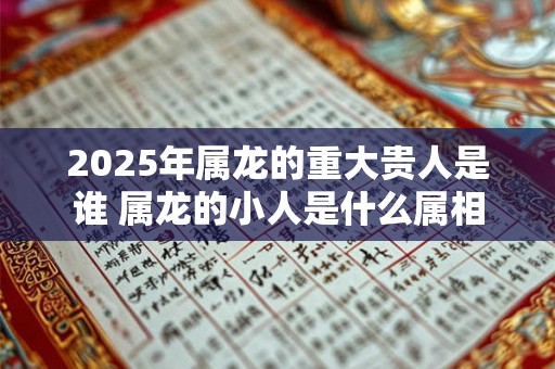 2025年属龙的重大贵人是谁 属龙的小人是什么属相