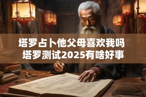 塔罗占卜他父母喜欢我吗 塔罗测试2025有啥好事 塔罗占卜他父母喜欢我吗 塔罗测试2025有啥好事
