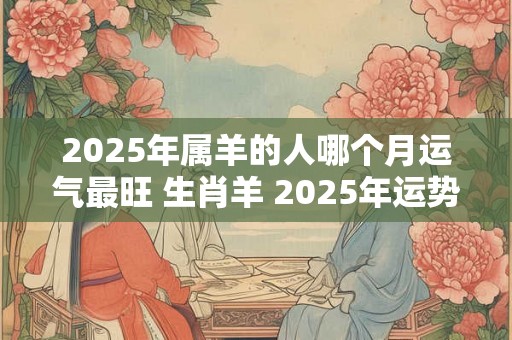 2025年属羊的人哪个月运气最旺 生肖羊 2025年运势预测 2025年属羊的人哪个月运气最旺 生肖羊 2025年运势预测