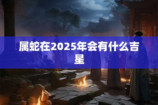 属蛇在2025年会有什么吉星 属蛇在2025年会有什么吉星